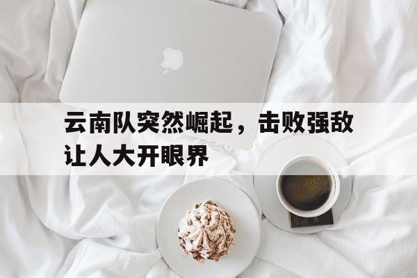 云南队突然崛起,击败强敌让人大开眼界的简单介绍 云南队突然崛起,击败强敌让人大开眼界的简单介绍